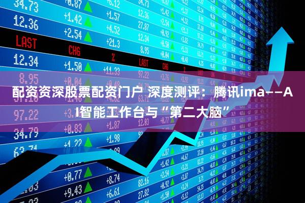 配资资深股票配资门户 深度测评：腾讯ima——AI智能工作台与“第二大脑”