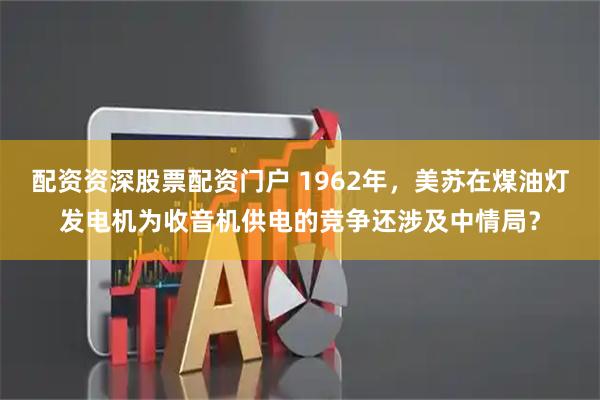 配资资深股票配资门户 1962年，美苏在煤油灯发电机为收音机供电的竞争还涉及中情局？