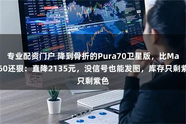 专业配资门户 降到骨折的Pura70卫星版，比Mate60还狠：直降2135元，没信号也能发图，库存只剩紫色