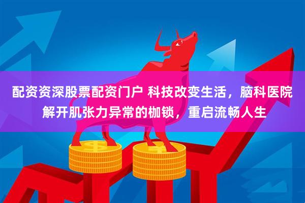 配资资深股票配资门户 科技改变生活，脑科医院 解开肌张力异常的枷锁，重启流畅人生