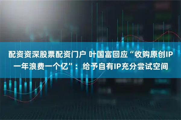 配资资深股票配资门户 叶国富回应“收购原创IP一年浪费一个亿”：给予自有IP充分尝试空间