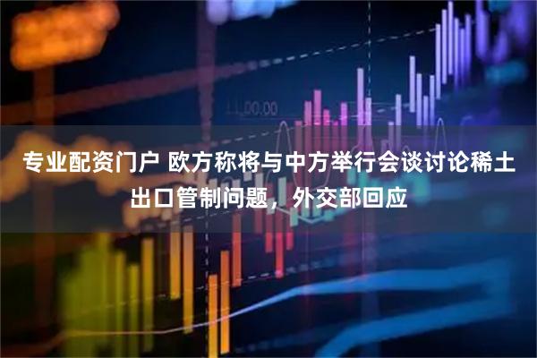 专业配资门户 欧方称将与中方举行会谈讨论稀土出口管制问题，外交部回应