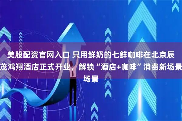 美股配资官网入口 只用鲜奶的七鲜咖啡在北京辰茂鸿翔酒店正式开业，解锁“酒店+咖啡”消费新场景