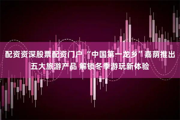 配资资深股票配资门户 “中国第一龙乡”嘉荫推出五大旅游产品 解锁冬季游玩新体验