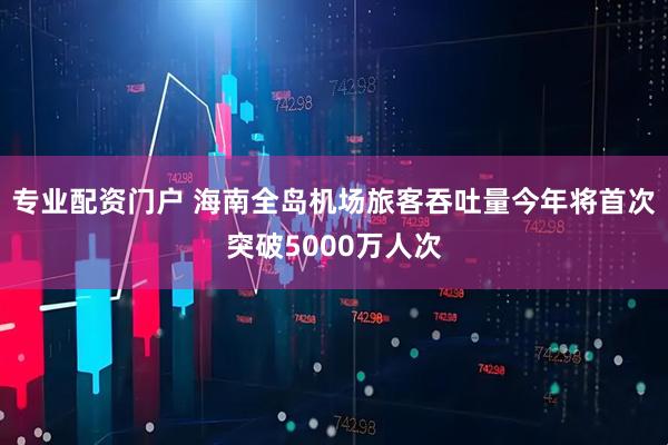专业配资门户 海南全岛机场旅客吞吐量今年将首次突破5000万人次