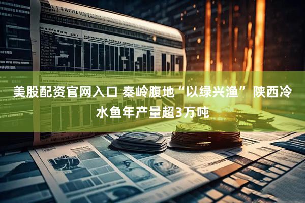 美股配资官网入口 秦岭腹地“以绿兴渔” 陕西冷水鱼年产量超3万吨