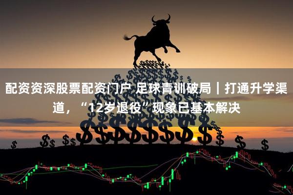 配资资深股票配资门户 足球青训破局｜打通升学渠道，“12岁退役”现象已基本解决