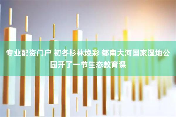 专业配资门户 初冬杉林焕彩 郁南大河国家湿地公园开了一节生态教育课