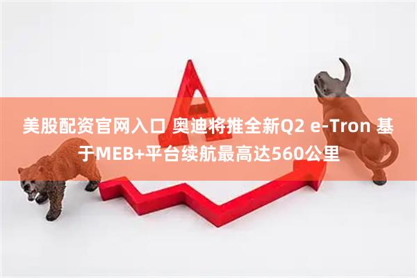 美股配资官网入口 奥迪将推全新Q2 e-Tron 基于MEB+平台续航最高达560公里