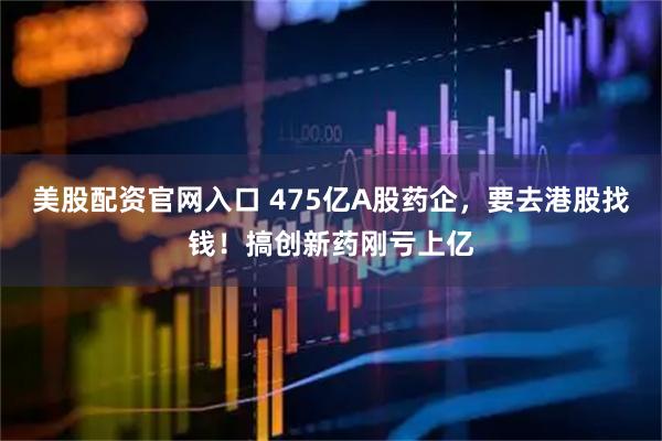 美股配资官网入口 475亿A股药企，要去港股找钱！搞创新药刚亏上亿