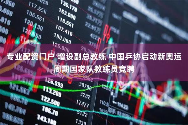 专业配资门户 增设副总教练 中国乒协启动新奥运周期国家队教练员竞聘