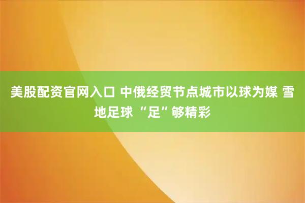 美股配资官网入口 中俄经贸节点城市以球为媒 雪地足球 “足”够精彩