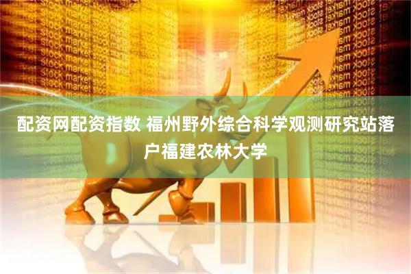 配资网配资指数 福州野外综合科学观测研究站落户福建农林大学