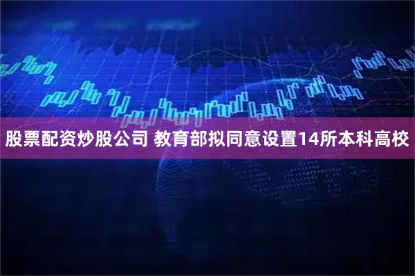 股票配资炒股公司 教育部拟同意设置14所本科高校