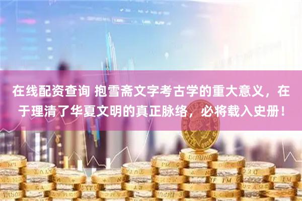 在线配资查询 抱雪斋文字考古学的重大意义，在于理清了华夏文明的真正脉络，必将载入史册！