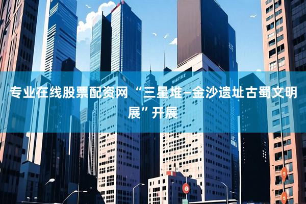 专业在线股票配资网 “三星堆—金沙遗址古蜀文明展”开展