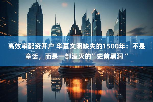 高效率配资开户 华夏文明缺失的1500年：不是童话，而是一部湮灭的”史前黑洞“