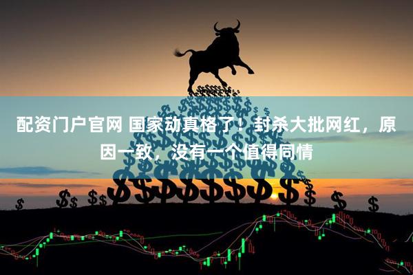 配资门户官网 国家动真格了！封杀大批网红，原因一致，没有一个值得同情