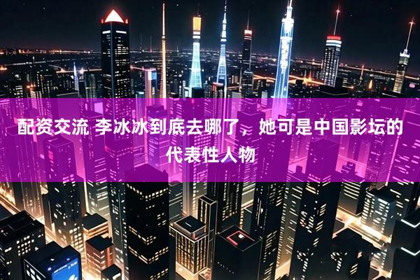 配资交流 李冰冰到底去哪了，她可是中国影坛的代表性人物