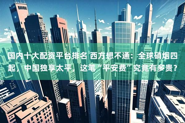 国内十大配资平台排名 西方想不通：全球硝烟四起，中国独享太平，这笔“平安费”究竟有多贵？