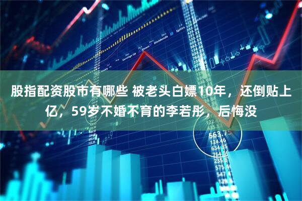 股指配资股市有哪些 被老头白嫖10年，还倒贴上亿，59岁不婚不育的李若彤，后悔没
