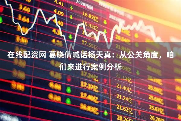 在线配资网 葛晓倩喊话杨天真：从公关角度，咱们来进行案例分析
