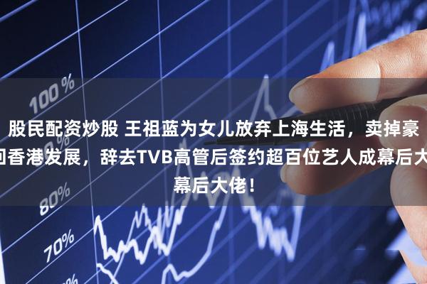 股民配资炒股 王祖蓝为女儿放弃上海生活，卖掉豪宅回香港发展，辞去TVB高管后签约超百位艺人成幕后大佬！