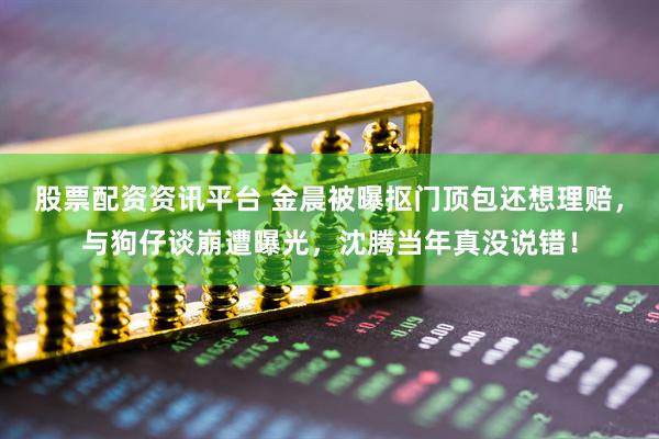 股票配资资讯平台 金晨被曝抠门顶包还想理赔，与狗仔谈崩遭曝光，沈腾当年真没说错！