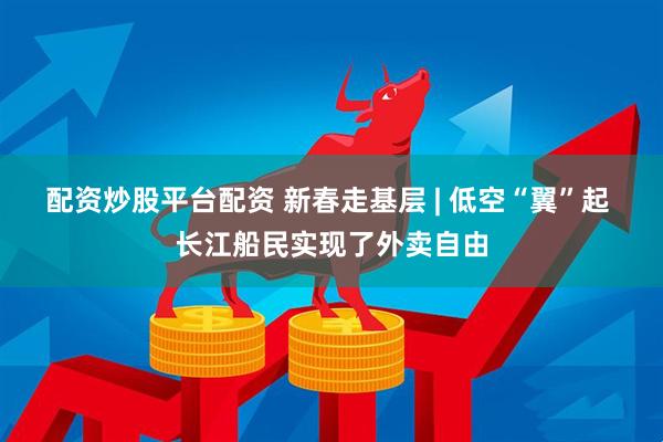 配资炒股平台配资 新春走基层 | 低空“翼”起 长江船民实现了外卖自由