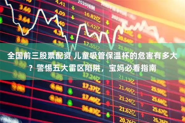 全国前三股票配资 儿童吸管保温杯的危害有多大？警惕五大雷区陷阱，宝妈必看指南