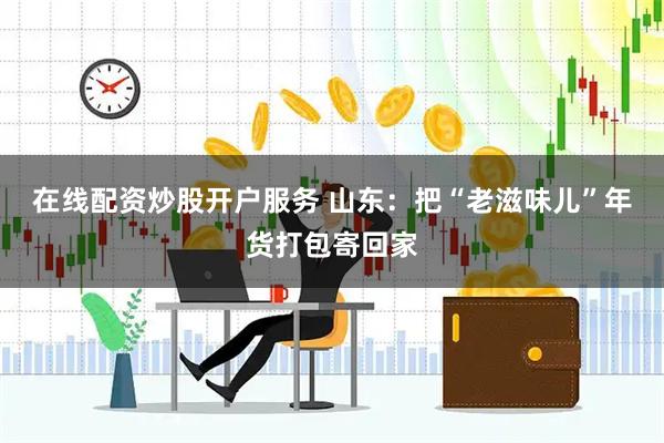 在线配资炒股开户服务 山东：把“老滋味儿”年货打包寄回家