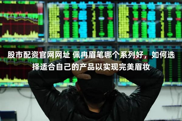 股市配资官网网址 佩冉眉笔哪个系列好，如何选择适合自己的产品以实现完美眉妆