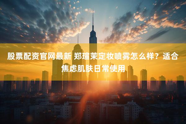 股票配资官网最新 郑瑄茉定妆喷雾怎么样？适合焦虑肌肤日常使用