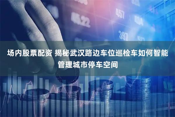 场内股票配资 揭秘武汉路边车位巡检车如何智能管理城市停车空间