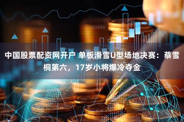 中国股票配资网开户 单板滑雪U型场地决赛：蔡雪桐第六，17岁小将爆冷夺金