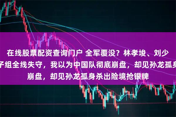 在线股票配资查询门户 全军覆没？林孝埈、刘少昂爆冷出局，女子组全线失守，我以为中国队彻底崩盘，却见孙龙孤身杀出险境抢银牌
