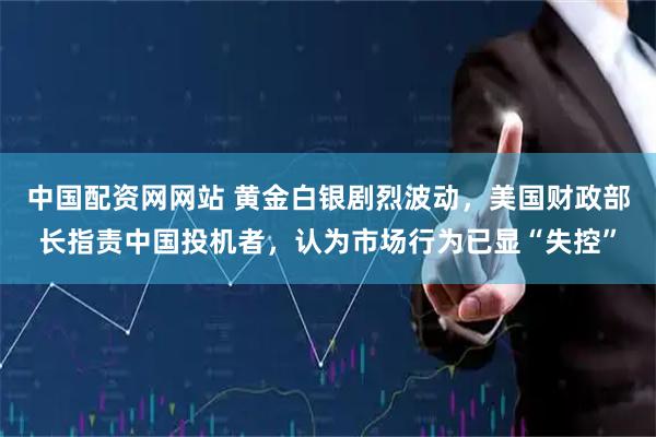 中国配资网网站 黄金白银剧烈波动，美国财政部长指责中国投机者，认为市场行为已显“失控”