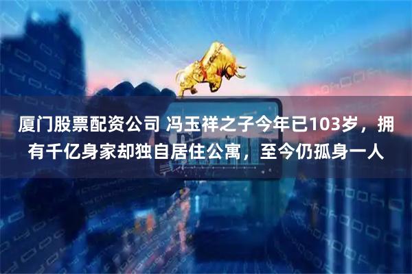 厦门股票配资公司 冯玉祥之子今年已103岁，拥有千亿身家却独自居住公寓，至今仍孤身一人