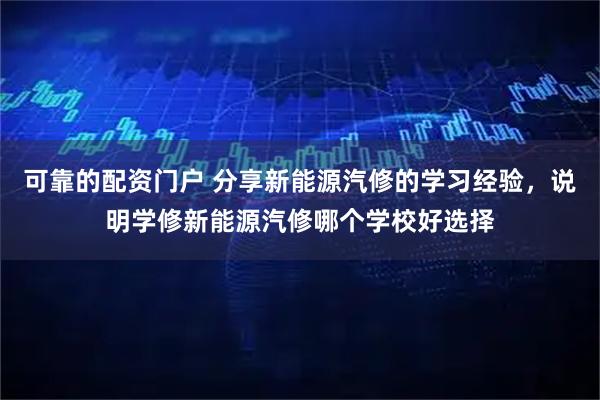 可靠的配资门户 分享新能源汽修的学习经验，说明学修新能源汽修哪个学校好选择