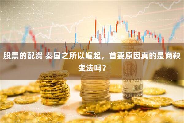 股票的配资 秦国之所以崛起，首要原因真的是商鞅变法吗？