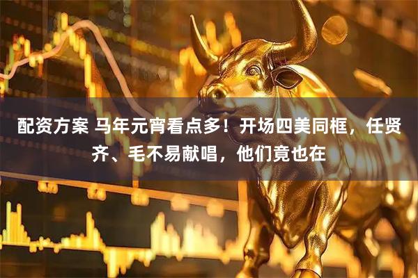 配资方案 马年元宵看点多！开场四美同框，任贤齐、毛不易献唱，他们竟也在