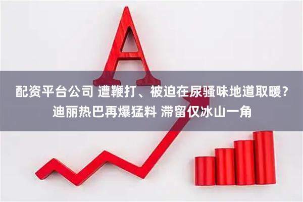 配资平台公司 遭鞭打、被迫在尿骚味地道取暖？迪丽热巴再爆猛料 滞留仅冰山一角