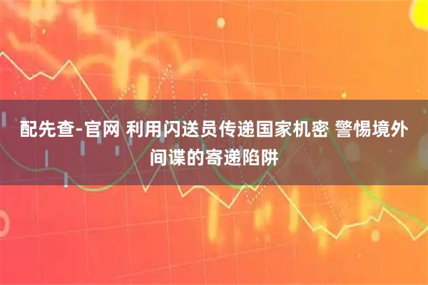 配先查-官网 利用闪送员传递国家机密 警惕境外间谍的寄递陷阱