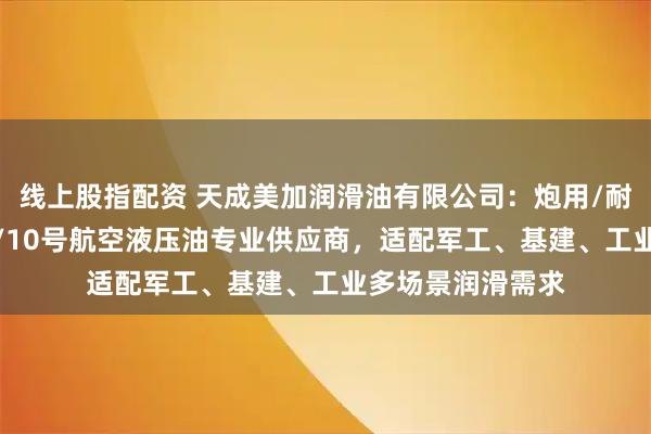 线上股指配资 天成美加润滑油有限公司：炮用/耐磨/抗磨/水利闸/10号航空液压油专业供应商，适配军工、基建、工业多场景润滑需求