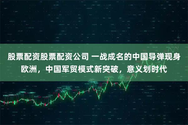 股票配资股票配资公司 一战成名的中国导弹现身欧洲，中国军贸模式新突破，意义划时代