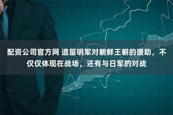配资公司官方网 遗留明军对朝鲜王朝的援助，不仅仅体现在战场，还有与日军的对战