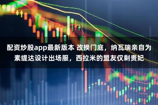 配资炒股app最新版本 改换门庭，纳瓦瑞亲自为素缇达设计出场服，西拉米的盟友仅剩贵妃