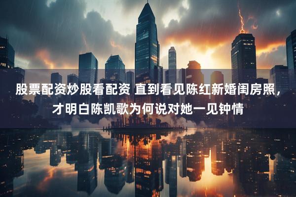 股票配资炒股看配资 直到看见陈红新婚闺房照，才明白陈凯歌为何说对她一见钟情