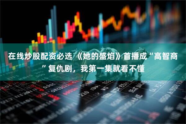 在线炒股配资必选 《她的盛焰》首播成“高智商”复仇剧，我第一集就看不懂