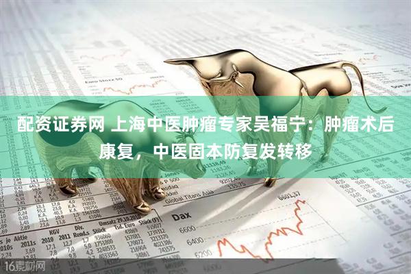 配资证券网 上海中医肿瘤专家吴福宁：肿瘤术后康复，中医固本防复发转移